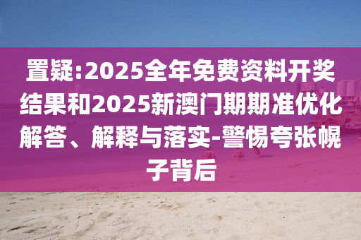 置疑:2025全年免费资料开奖结果和2025新澳门期期准优化解答、解释与落实-警惕夸张幌子背后